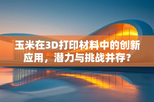 玉米在3D打印材料中的创新应用，潜力与挑战并存？
