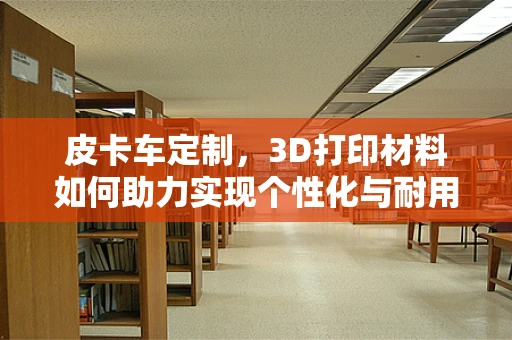 皮卡车定制，3D打印材料如何助力实现个性化与耐用性的完美结合？