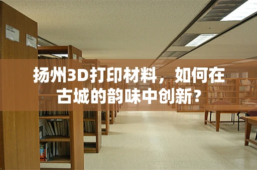 扬州3D打印材料，如何在古城的韵味中创新？