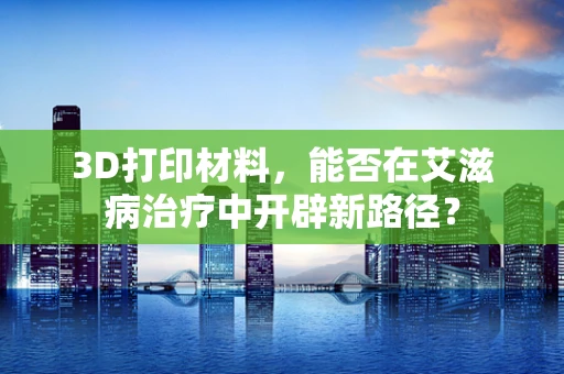 3D打印材料，能否在艾滋病治疗中开辟新路径？