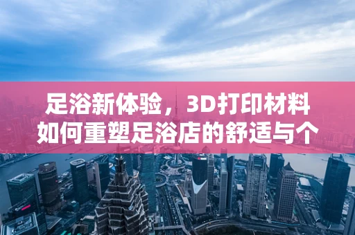 足浴新体验，3D打印材料如何重塑足浴店的舒适与个性化？