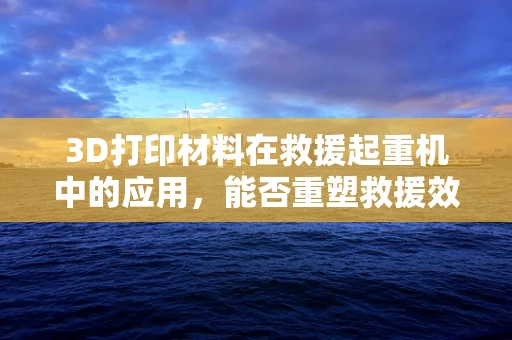 3D打印材料在救援起重机中的应用，能否重塑救援效率的未来？
