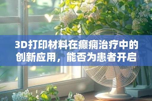 3D打印材料在癫痫治疗中的创新应用，能否为患者开启新印象？