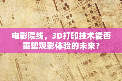 电影院线，3D打印技术能否重塑观影体验的未来？