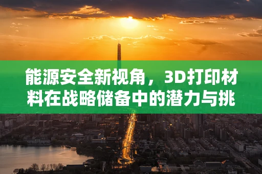 能源安全新视角，3D打印材料在战略储备中的潜力与挑战