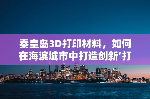 秦皇岛3D打印材料，如何在海滨城市中打造创新‘打印’未来？