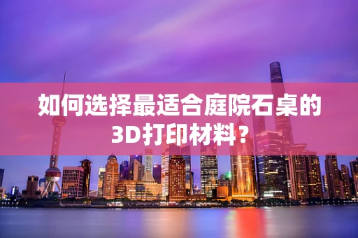 如何选择最适合庭院石桌的3D打印材料？