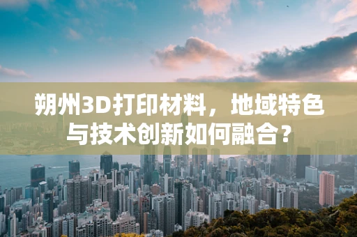 朔州3D打印材料，地域特色与技术创新如何融合？