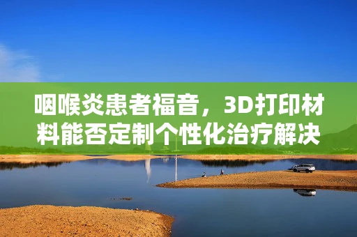 咽喉炎患者福音，3D打印材料能否定制个性化治疗解决方案？