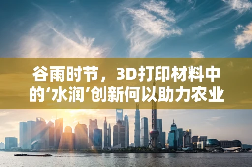 谷雨时节，3D打印材料中的‘水润’创新何以助力农业革命？