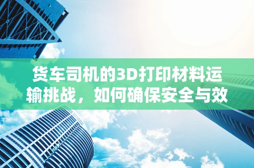 货车司机的3D打印材料运输挑战，如何确保安全与效率？