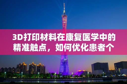 3D打印材料在康复医学中的精准触点，如何优化患者个性化康复方案？