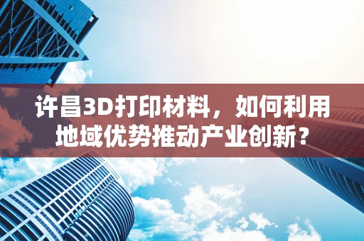 许昌3D打印材料，如何利用地域优势推动产业创新？