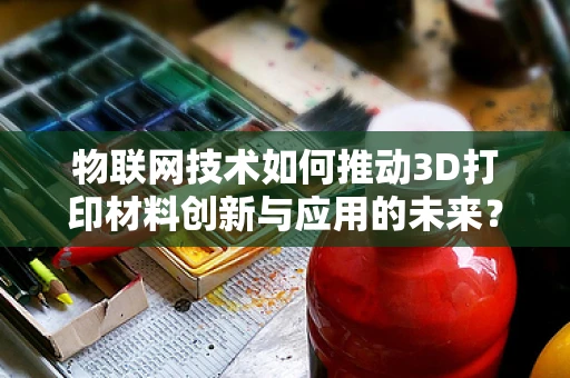 物联网技术如何推动3D打印材料创新与应用的未来？