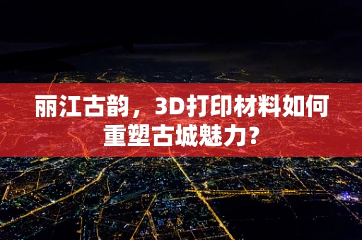 丽江古韵，3D打印材料如何重塑古城魅力？