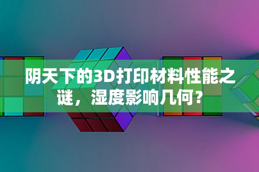 阴天下的3D打印材料性能之谜，湿度影响几何？