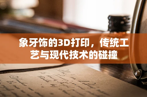 象牙饰的3D打印，传统工艺与现代技术的碰撞
