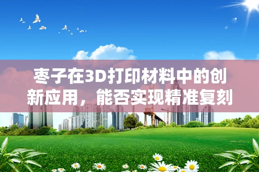枣子在3D打印材料中的创新应用，能否实现精准复刻与增强营养价值？