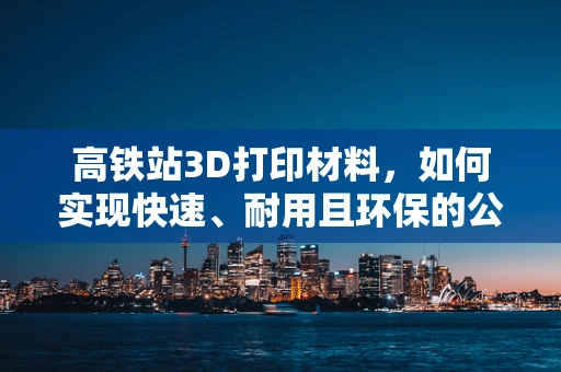 高铁站3D打印材料，如何实现快速、耐用且环保的公共设施？