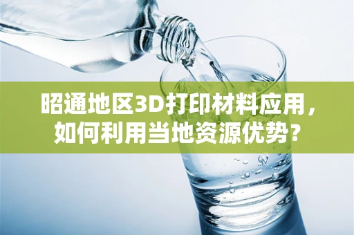 昭通地区3D打印材料应用，如何利用当地资源优势？