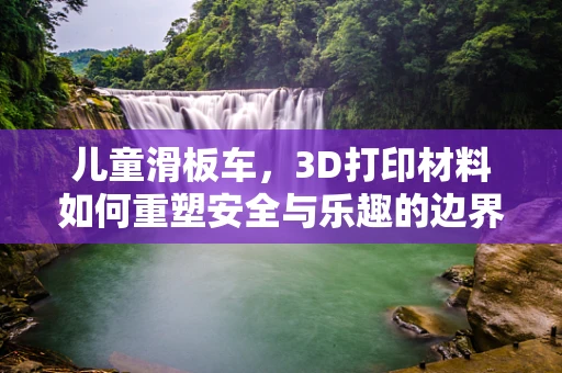 儿童滑板车，3D打印材料如何重塑安全与乐趣的边界？