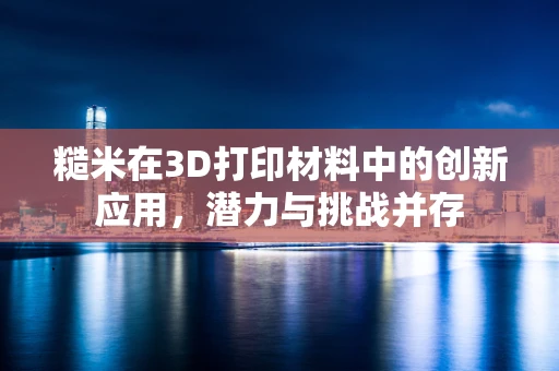 糙米在3D打印材料中的创新应用，潜力与挑战并存