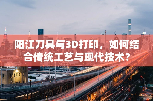 阳江刀具与3D打印，如何结合传统工艺与现代技术？