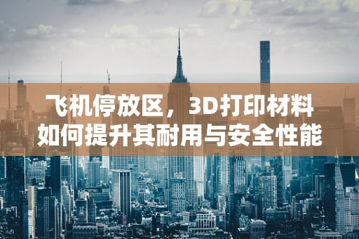 飞机停放区，3D打印材料如何提升其耐用与安全性能？