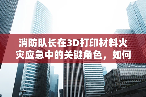 消防队长在3D打印材料火灾应急中的关键角色，如何快速识别并应对特殊材料火灾？
