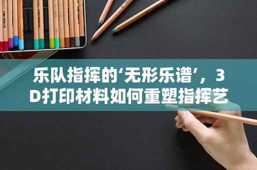 乐队指挥的‘无形乐谱’，3D打印材料如何重塑指挥艺术？