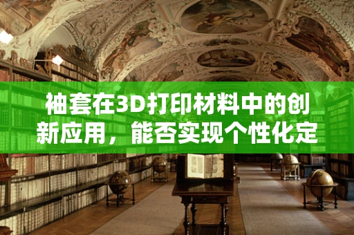袖套在3D打印材料中的创新应用，能否实现个性化定制与功能性的完美结合？