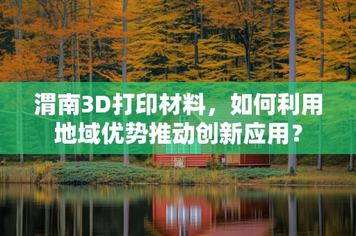 渭南3D打印材料，如何利用地域优势推动创新应用？
