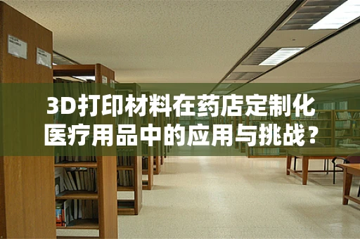 3D打印材料在药店定制化医疗用品中的应用与挑战？