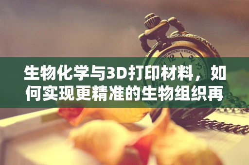 生物化学与3D打印材料，如何实现更精准的生物组织再生？