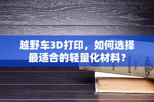越野车3D打印，如何选择最适合的轻量化材料？
