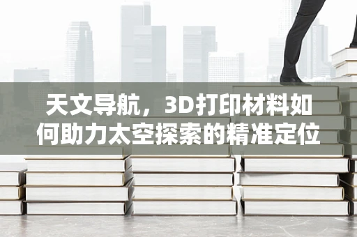 天文导航，3D打印材料如何助力太空探索的精准定位？