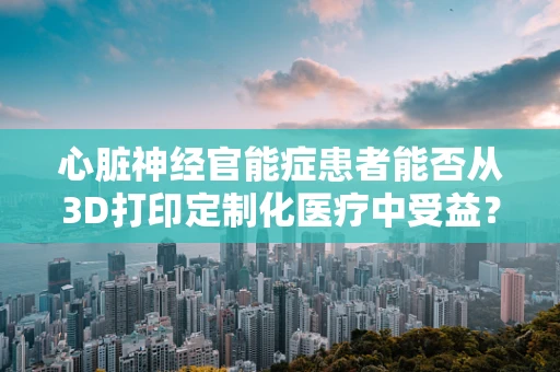 心脏神经官能症患者能否从3D打印定制化医疗中受益？