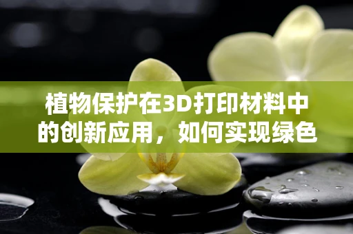 植物保护在3D打印材料中的创新应用，如何实现绿色与科技的完美融合？