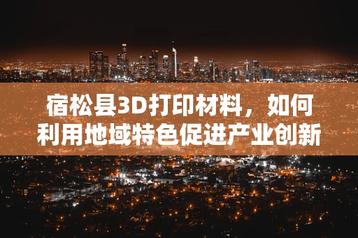 宿松县3D打印材料，如何利用地域特色促进产业创新？