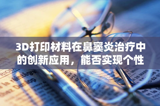 3D打印材料在鼻窦炎治疗中的创新应用，能否实现个性化、精准化治疗？