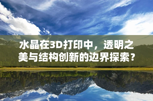 水晶在3D打印中，透明之美与结构创新的边界探索？