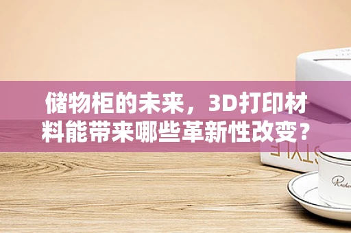 储物柜的未来，3D打印材料能带来哪些革新性改变？