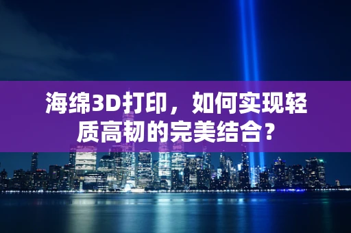 海绵3D打印，如何实现轻质高韧的完美结合？