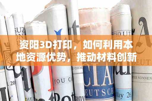 资阳3D打印，如何利用本地资源优势，推动材料创新与产业升级？