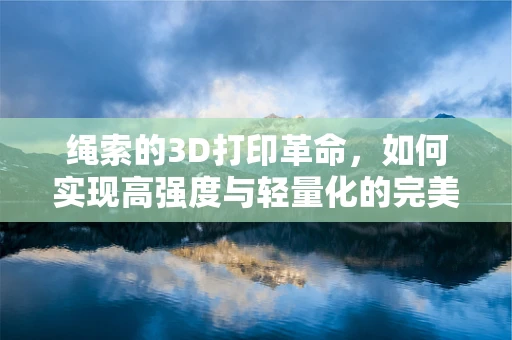 绳索的3D打印革命，如何实现高强度与轻量化的完美结合？