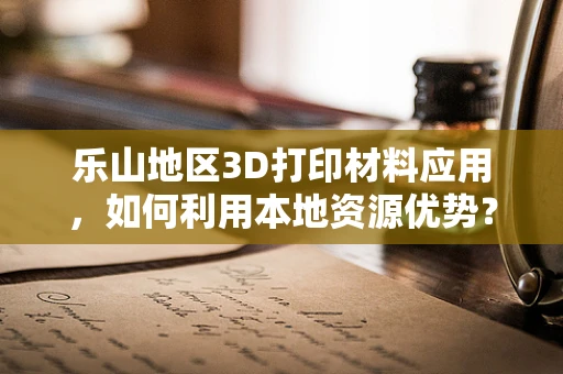 乐山地区3D打印材料应用，如何利用本地资源优势？