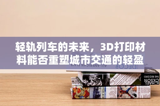 轻轨列车的未来，3D打印材料能否重塑城市交通的轻盈之梦？