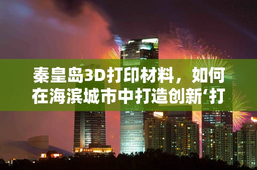 秦皇岛3D打印材料，如何在海滨城市中打造创新‘打印’未来？