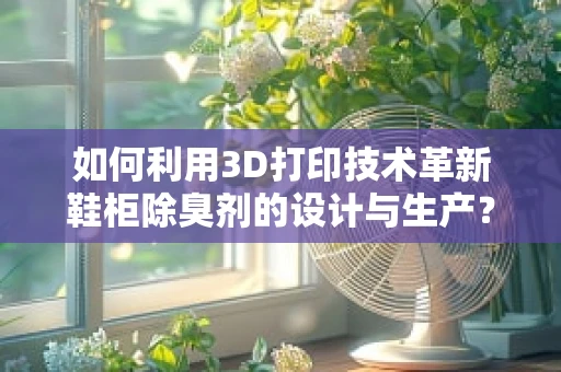 如何利用3D打印技术革新鞋柜除臭剂的设计与生产？