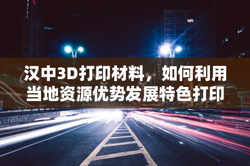 汉中3D打印材料，如何利用当地资源优势发展特色打印材料？
